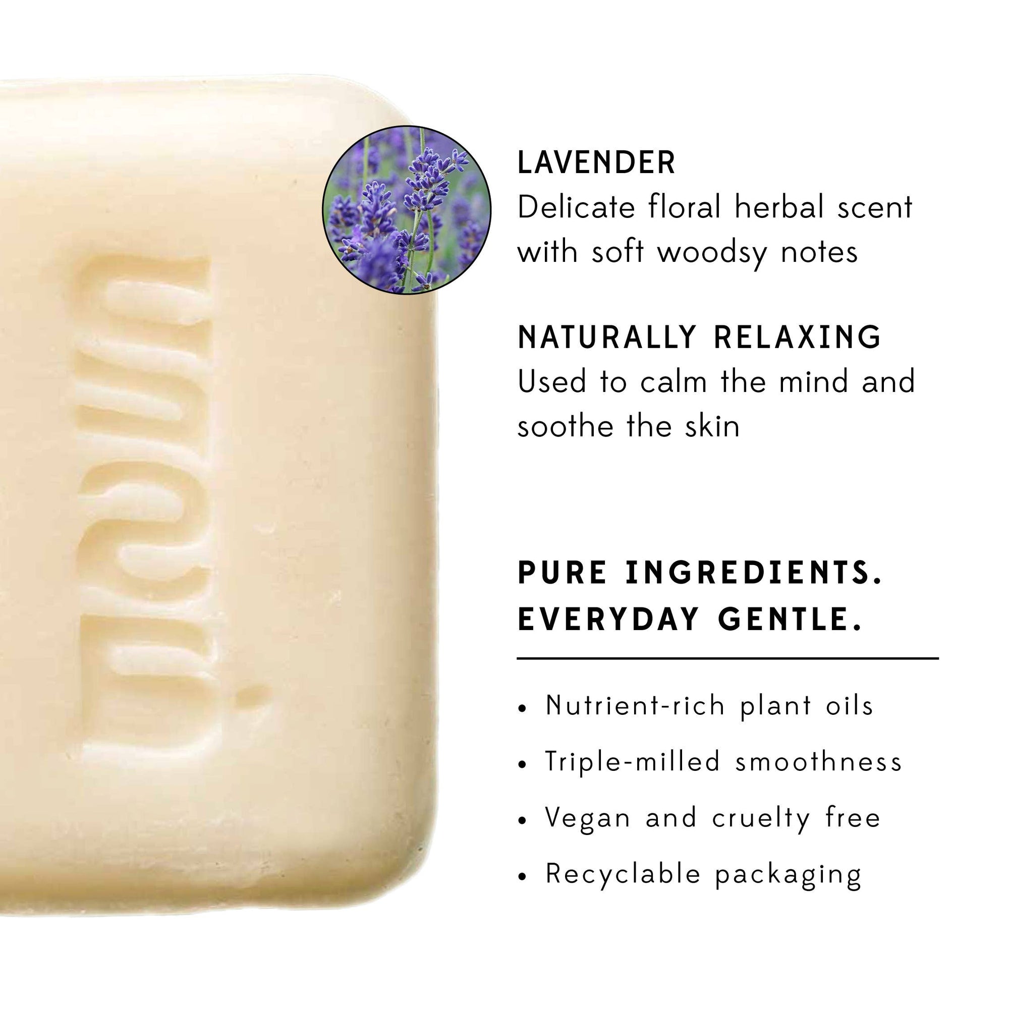 Pure Ingredients. Everyday Gentle. • Nutrient-rich plant oils • Triple-milled smoothness • Vegan and cruelty free • Recyclable packaging * Available only in the US Responsibly-sourced ingredients: Hydrogenated rice bran oil, coconut oil, mahua oil, water, coconut stearic acid, glycerine, perfume, citric acid, zinc oxide, sodium chloride, sodium hydroxide - Measures: 3.2 oz - Handcrafted in India